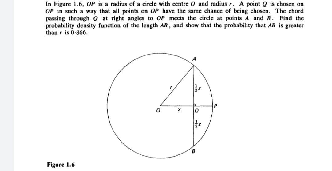 In Figure 1.6, OP is a radius of a circle with centre O and radius r. A point Q is chosen on
OP in such a way that all points on OP have the same chance of being chosen. The chord
passing through Q at right angles to OP meets the circle at points A and B. Find the
probability density function of the length AB, and show that the probability that AB is greater
than r is 0-866.
A
Figure 1.6
