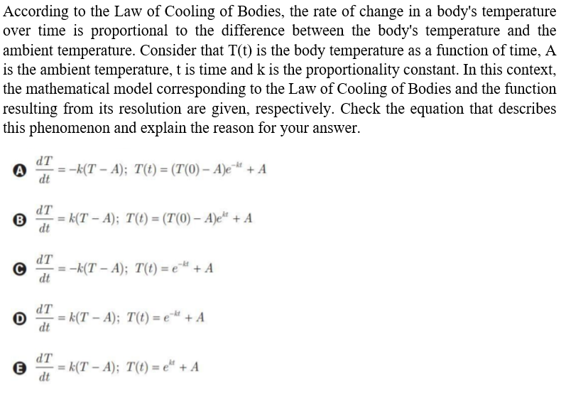 According to the Law of Cooling of Bodies, the rate of change in a body's temperature
over time is proportional to the difference between the body's temperature and the
ambient temperature. Consider that T(t) is the body temperature as a function of time, A
is the ambient temperature, t is time and k is the proportionality constant. In this context,
the mathematical model corresponding to the Law of Cooling of Bodies and the function
resulting from its resolution are given, respectively. Check the equation that describes
this phenomenon and explain the reason for your answer.
dT
:-k(T – A); T(t) = (T(0) – A)e¯# + A
dt
dT
= k(T – A); T(t) = (T(0) – A)e*“ + A
dt
dT
:-k(T – A); T(t) = e* + A
dt
dT
= k(T – A); T(t) = e- + A
dt
dT
= k(T – A); T(t) = e“ + A
dt
