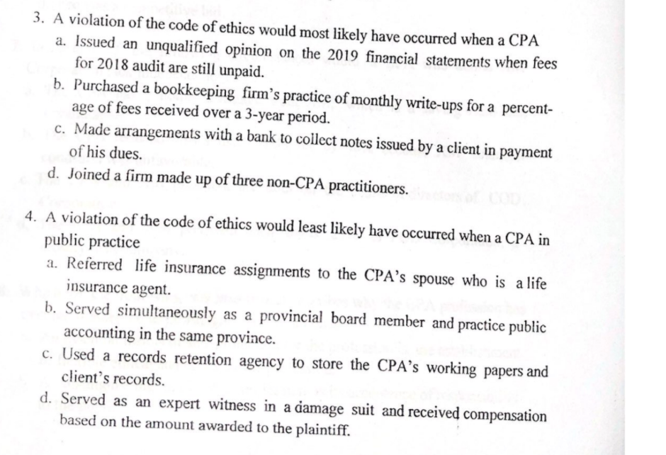 3. A violation of the code of ethics would most likely have occurred when a CPA
a. Issued an unqualified opinion on the 2019 financial statements when fees
for 2018 audit are still unpaid.
b. Purchased a bookkeeping firm's practice of monthly write-ups for a percent-
age of fees received over a 3-year period.
c. Made arrangements with a bank to collect notes issued by a client in payment
of his dues.
d. Joined a firm made up of three non-CPA practitioners.
4. A violation of the code of ethics would least likely have occurred when a CPA in
public practice
a. Referred life insurance assignments to the CPA’s spouse who is a life
insurance agent.
b. Served simultaneously as a provincial board member and practice public
accounting in the same province.
c. Used a records retention agency to store the CPA's working papers and
client's records.
d. Served as an expert witness in a damage suit and received compensation
based on the amount awarded to the plaintiff.

