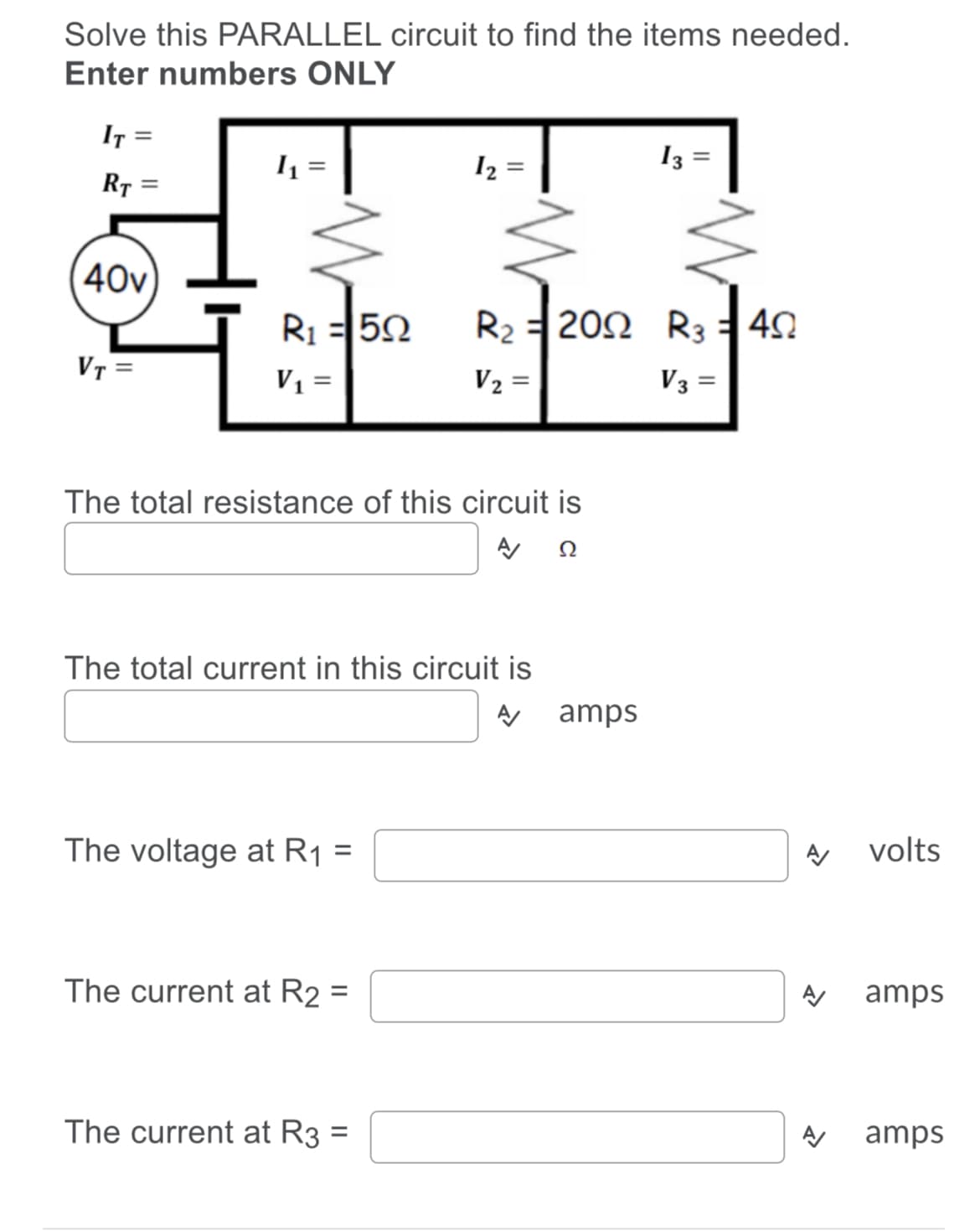 Solve this PARALLEL circuit to find the items needed.
Enter numbers ONLY
IT =
I2
13
R7 =
40v
R1 =50
R2 = 202 R3 40
VT =
V1 =
V2 =
V3 =
The total resistance of this circuit is
The total current in this circuit is
amps
The voltage at R1 =
volts
The current at R2 =
뀐⒤갓⒤
amps
%3D
The current at R3 =
amps
%3D
