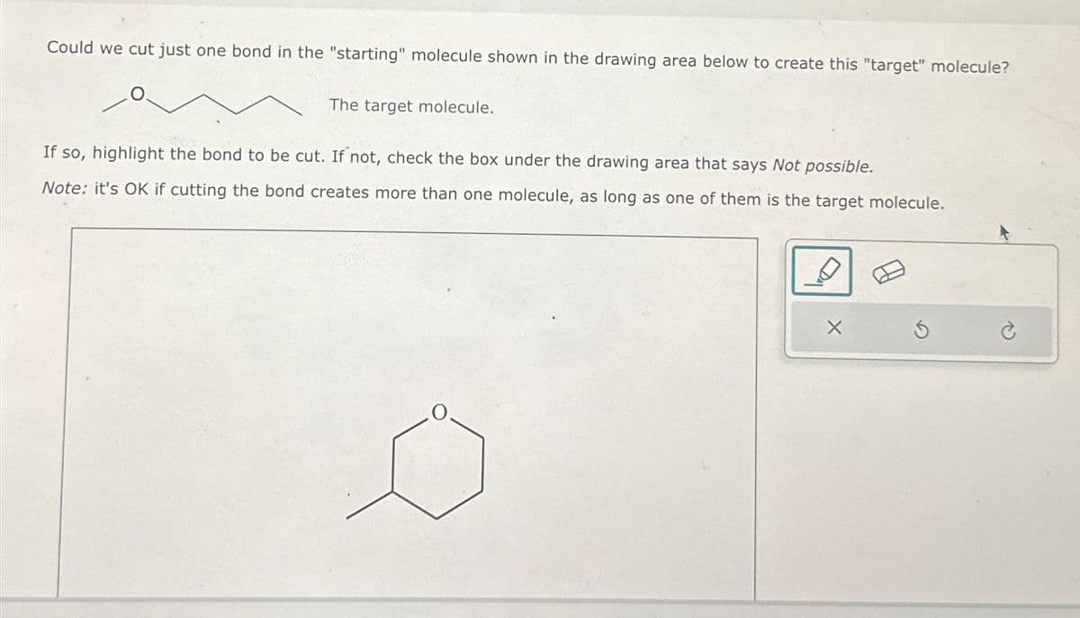 Could we cut just one bond in the "starting" molecule shown in the drawing area below to create this "target" molecule?
The target molecule.
If so, highlight the bond to be cut. If not, check the box under the drawing area that says Not possible.
Note: it's OK if cutting the bond creates more than one molecule, as long as one of them is the target molecule.
X
