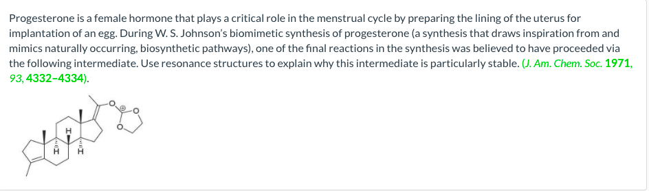 Progesterone is a female hormone that plays a critical role in the menstrual cycle by preparing the lining of the uterus for
implantation of an egg. During W. S. Johnson's biomimetic synthesis of progesterone (a synthesis that draws inspiration from and
mimics naturally occurring, biosynthetic pathways), one of the final reactions in the synthesis was believed to have proceeded via
the following intermediate. Use resonance structures to explain why this intermediate is particularly stable. (J. Am. Chem. Soc. 1971,
93,4332-4334).
SHAR