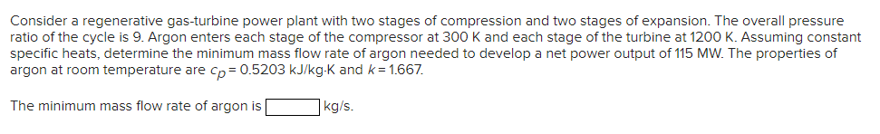 Consider a regenerative gas-turbine power plant with two stages of compression and two stages of expansion. The overall pressure
ratio of the cycle is 9. Argon enters each stage of the compressor at 300 K and each stage of the turbine at 1200 K. Assuming constant
specific heats, determine the minimum mass flow rate of argon needed to develop a net power output of 115 MW. The properties of
argon at room temperature are cp = 0.5203 kJ/kg-K and k = 1.667.
The minimum mass flow rate of argon is
kg/s.