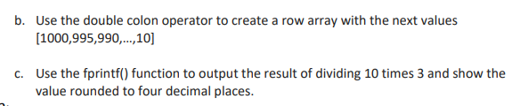 b. Use the double colon operator to create a row array with the next values
[1000,995,990,...,10]
c. Use the fprintf() function to output the result of dividing 10 times 3 and show the
value rounded to four decimal places.