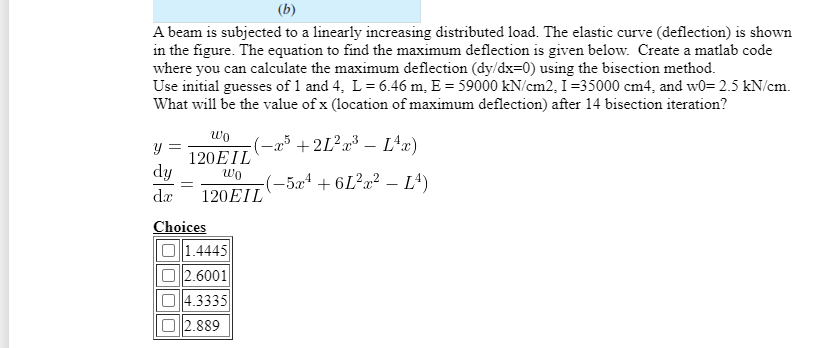 (b)
A beam is subjected to a linearly increasing distributed load. The elastic curve (deflection) is shown
in the figure. The equation to find the maximum deflection is given below. Create a matlab code
where you can calculate the maximum deflection (dy/dx=0) using the bisection method.
Use initial guesses of 1 and 4, L= 6.46 m, E = 59000 kN/cm2, I=35000 cm4, and w0= 2.5 kN/cm.
What will be the value of x (location of maximum deflection) after 14 bisection iteration?
wo
-23 +2L?x³ – L^x)
120EIL
dy
wo
(-5x4 + 6L²a² – Lª)
da
120EIL
Choices
1.4445
O 2.6001
O4.3335
O 2.889
