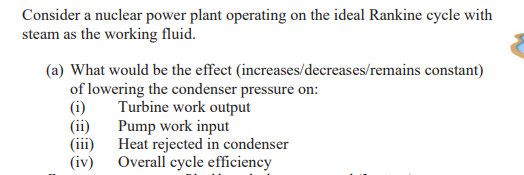 Consider a nuclear power plant operating on the ideal Rankine cycle with
steam as the working fluid.
(a) What would be the effect (increases/decreases/remains constant)
of lowering the condenser pressure on:
(i)
(ii)
(iii)
(iv)
Turbine work output
Pump work input
Heat rejected in condenser
Overall cycle efficiency
