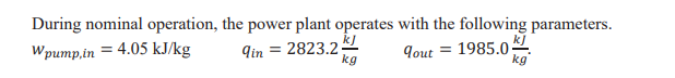 During nominal operation, the power plant operates with the following parameters.
kJ
= 2823.2 2
kg
kJ
Wpump,in = 4.05 kJ/kg
9in
9out = 1985.0
kg
