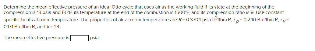 Determine the mean effective pressure of an ideal Otto cycle that uses air as the working fluid if its state at the beginning of the
compression is 13 psia and 60°F, its temperature at the end of the combustion is 1500°F, and its compression ratio is 9. Use constant
specific heats at room temperature. The properties of air at room temperature are R=0.3704 psia-ft³/lbm-R, cp = 0.240 Btu/lbm-R, cv=
0.171 Btu/lbm-R, and k = 1.4.
The mean effective pressure is
psia.