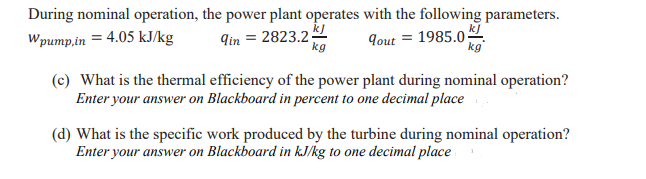 During nominal operation, the power plant operates with the following parameters.
Wpump,in = 4.05 kJ/kg
9in = 2823.2
kg
9out = 1985.0
kg
(c) What is the thermal efficiency of the power plant during nominal operation?
Enter your answer on Blackboard in percent to one decimal place
(d) What is the specific work produced by the turbine during nominal operation?
Enter your answer on Blackboard in kJ/kg to one decimal place
