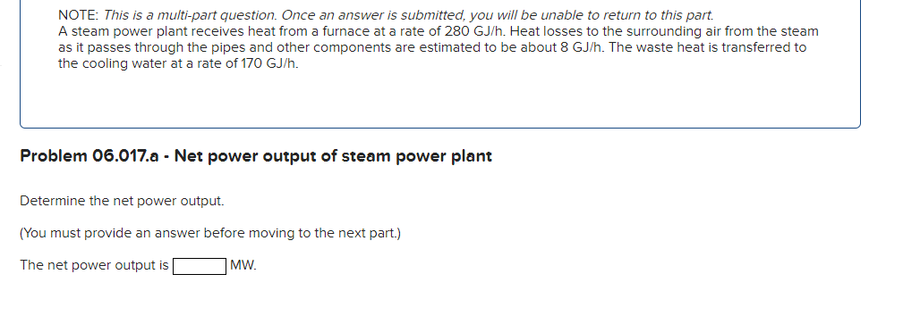 NOTE: This is a multi-part question. Once an answer is submitted, you will be unable to return to this part.
A steam power plant receives heat from a furnace at a rate of 280 GJ/h. Heat losses to the surrounding air from the steam
as it passes through the pipes and other components are estimated to be about 8 GJ/h. The waste heat is transferred to
the cooling water at a rate of 170 GJ/h.
Problem 06.017.a - Net power output of steam power plant
Determine the net power output.
(You must provide an answer before moving to the next part.)
The net power output is
MW.