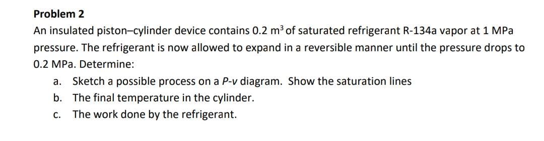 Problem 2
An insulated piston-cylinder device contains 0.2 m³ of saturated refrigerant R-134a vapor at 1 MPa
pressure. The refrigerant is now allowed to expand in a reversible manner until the pressure drops to
0.2 MPa. Determine:
a. Sketch a possible process on a P-v diagram. Show the saturation lines
b. The final temperature in the cylinder.
C.
The work done by the refrigerant.