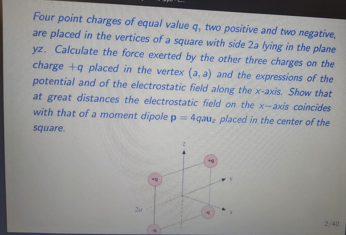 Four point charges of equal value q, two positive and two negative,
are placed in the vertices of a square with side 2a lying in the plane
yz. Calculate the force exerted by the other three charges on the
charge +q placed in the vertex (a, a) and the expressions of the
potential and of the electrostatic field along the x-axis. Show that
at great distances the electrostatic field on the x-axis coincides
with that of a moment dipole p
= 4qau, placed in the center of the
square.
+q
2/40
