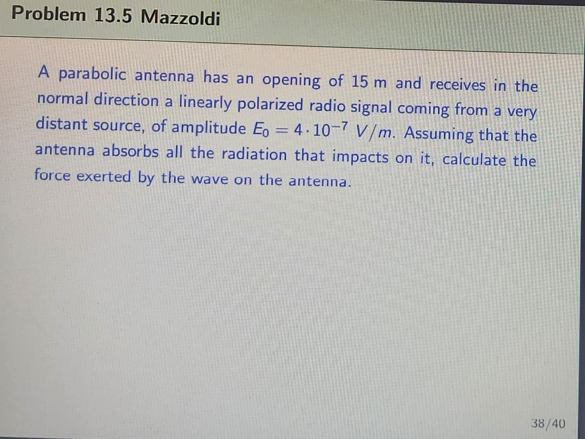 Problem 13.5 Mazzoldi
A parabolic antenna has an opening of 15 m and receives in the
normal direction a linearly polarized radio signal coming from a very
distant source, of amplitude E, = 4.10-7 V/m. Assuming that the
antenna absorbs all the radiation that impacts on it, calculate the
force exerted by the wave on the antenna.
38/40
