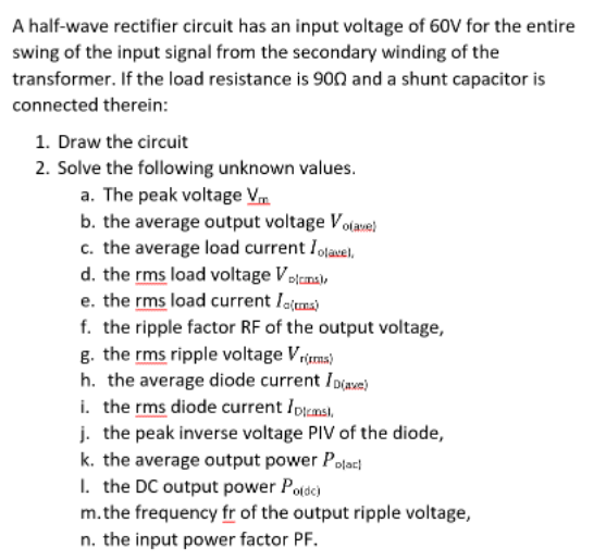 A half-wave rectifier circuit has an input voltage of 60V for the entire
swing of the input signal from the secondary winding of the
transformer. If the load resistance is 900 and a shunt capacitor is
connected therein:
1. Draw the circuit
2. Solve the following unknown values.
a. The peak voltage V
b. the average output voltage Volave)
c. the average load current lolavel,
d. the rms load voltage Volcms),
e. the rms load current loma)
f. the ripple factor RF of the output voltage,
g. the rms ripple voltage Vrirms)
h. the average diode current ID(ave)
i. the rms diode current Ipicms),
j. the peak inverse voltage PIV of the diode,
k. the average output power Polac
1. the DC output power Po(de)
m.the frequency fr of the output ripple voltage,
n. the input power factor PF.