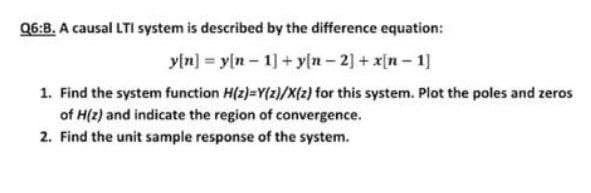 Q6:B. A causal LTI system is described by the difference equation:
yln] = y(n- 1] + yln - 2] + x[n- 1]
1. Find the system function H(z)=Y(z)/X{z) for this system. Plot the poles and zeros
of H(z) and indicate the region of convergence.
2. Find the unit sample response of the system.
