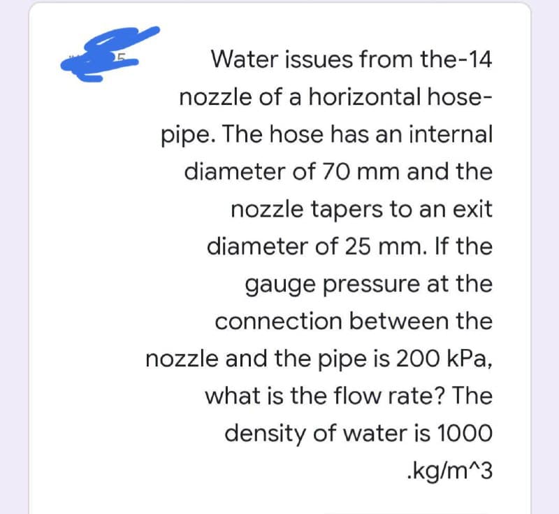 Water issues from the-14
nozzle of a horizontal hose-
pipe. The hose has an internal
diameter of 70 mm and the
nozzle tapers to an exit
diameter of 25 mm. If the
gauge pressure at the
connection between the
nozzle and the pipe is 200 kPa,
what is the flow rate? The
density of water is 1000
.kg/m^3
