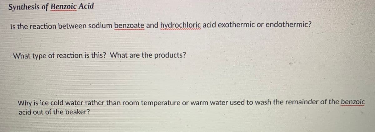 Synthesis of Benzoic Acid
Is the reaction between sodium benzoate and hydrochloric acid exothermic or endothermic?
What type of reaction is this? What are the products?
Why is ice cold water rather than room temperature or warm water used to wash the remainder of the benzoic
acid out of the beaker?
