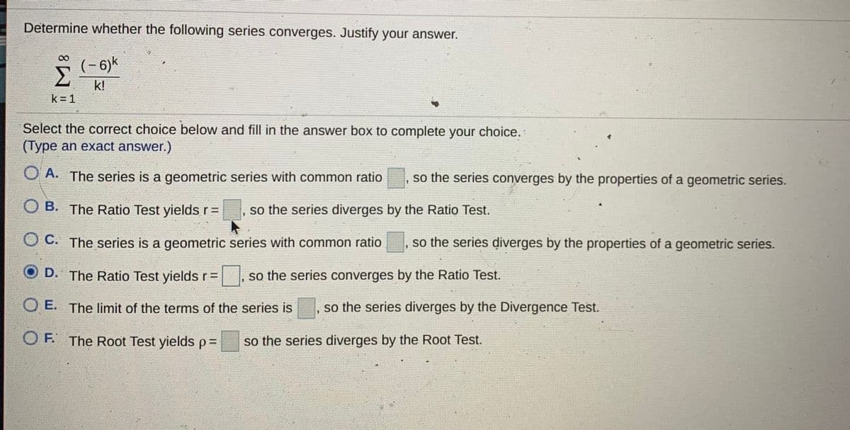 Determine whether the following series converges. Justify your answer.
(- 6)k
Σ
k!
k = 1
Select the correct choice below and fill in the answer box to complete your choice.
(Type an exact answer.)
O A. The series is a geometric series with common ratio
so the series converges by the properties of a geometric series.
B. The Ratio Test yields r =
so the series diverges by the Ratio Test.
OC. The series is a geometric series with common ratio
so the series diverges by the properties of a geometric series.
D. The Ratio Test yields r=
so the series converges by the Ratio Test.
O E. The limit of the terms of the series is
so the series diverges by the Divergence Test.
O F. The Root Test yields%=
so the series diverges by the Root Test.

