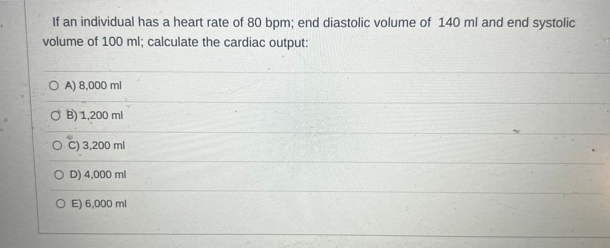 If an individual has a heart rate of 80 bpm; end diastolic volume of 140 ml and end systolic
volume of 100 ml; calculate the cardiac output:
OA) 8,000 ml
B) 1,200 ml
O. C) 3,200 ml
OD) 4,000 ml
O E) 6,000 ml