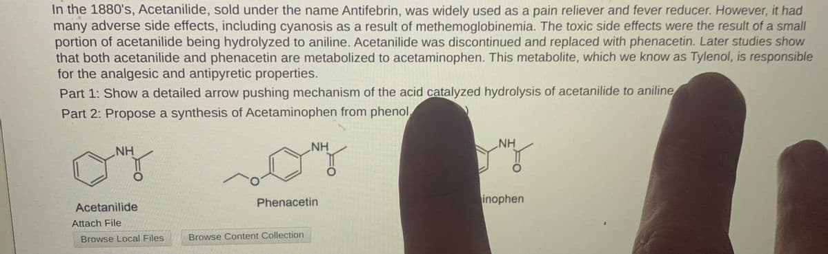 In the 1880's, Acetanilide, sold under the name Antifebrin, was widely used as a pain reliever and fever reducer. However, it had
many adverse side effects, including cyanosis as a result of methemoglobinemia. The toxic side effects were the result of a small
portion of acetanilide being hydrolyzed to aniline. Acetanilide was discontinued and replaced with phenacetin. Later studies show
that both acetanilide and phenacetin are metabolized to acetaminophen. This metabolite, which we know as Tylenol, is responsible
for the analgesic and antipyretic properties.
Part 1: Show a detailed arrow pushing mechanism of the acid catalyzed hydrolysis of acetanilide to aniline
Part 2: Propose a synthesis of Acetaminophen from phenol
NH
NH
NH
Phenacetin
inophen
Acetanilide
Attach File
Browse Local Files
Browse Content Collection
