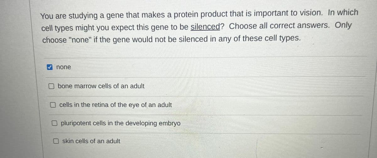 You are studying a gene that makes a protein product that is important to vision. In which
cell types might you expect this gene to be silenced? Choose all correct answers. Only
choose "none" if the gene would not be silenced in any of these cell types.
✔none
bone marrow cells of an adult
cells in the retina of the eye of an adult
Opluripotent cells in the developing embryo
skin cells of an adult