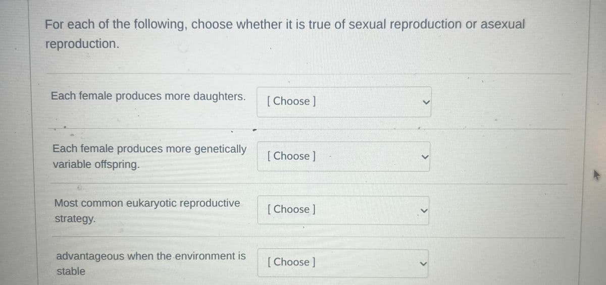 For each of the following, choose whether it is true of sexual reproduction or asexual
reproduction.
Each female produces more daughters.
Each female produces more genetically
variable offspring.
Most common eukaryotic reproductive
strategy.
advantageous when the environment is
stable
[Choose ]
[Choose ]
[Choose ]
[Choose ]