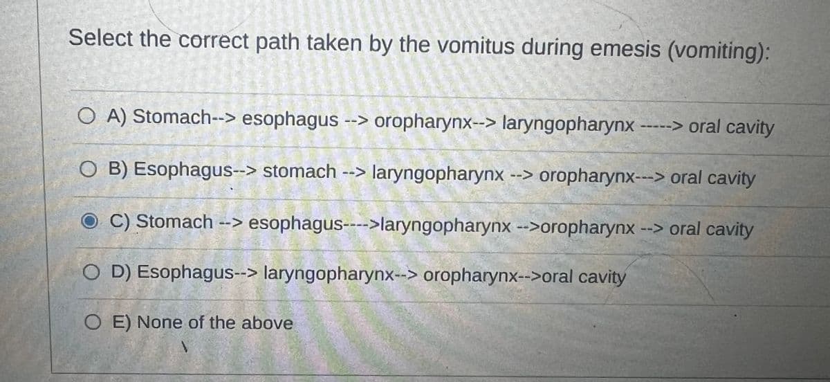 Select the correct path taken by the vomitus during emesis (vomiting):
O A) Stomach--> esophagus --> oropharynx--> laryngopharynx -----> oral cavity
O B) Esophagus--> stomach --> laryngopharynx --> oropharynx---> oral cavity
C) Stomach --> esophagus---->laryngopharynx -->oropharynx --> oral cavity
O D) Esophagus--> laryngopharynx--> oropharynx-->oral cavity
COE) None of the above