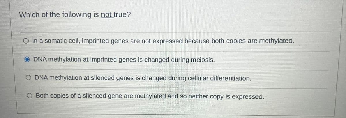 Which of the following is not true?
○ In a somatic cell, imprinted genes are not expressed because both copies are methylated.
DNA methylation at imprinted genes is changed during meiosis.
O DNA methylation at silenced genes is changed during cellular differentiation.
O Both copies of a silenced gene are methylated and so neither copy is expressed.