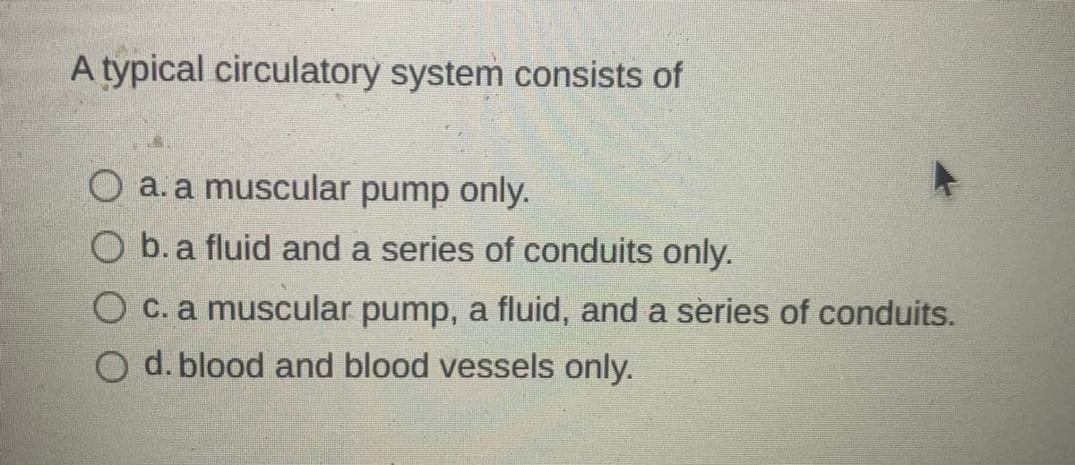 A typical circulatory system consists of
O a.a muscular pump only.
Ob.a fluid and a series of conduits only.
O C. a muscular pump, a fluid, and a series of conduits.
O d. blood and blood vessels only.
