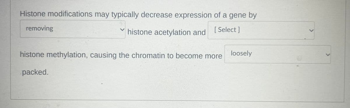 Histone modifications may typically decrease expression of a gene by
removing
histone acetylation and [Select]
histone methylation, causing the chromatin to become more loosely
packed.