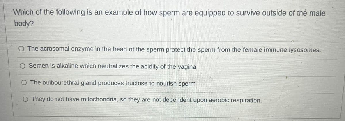 Which of the following is an example of how sperm are equipped to survive outside of the male
body?
O The acrosomal enzyme in the head of the sperm protect the sperm from the female immune lysosomes.
O Semen is alkaline which neutralizes the acidity of the vagina
The bulbourethral gland produces fructose to nourish sperm
O They do not have mitochondria, so they are not dependent upon aerobic respiration.