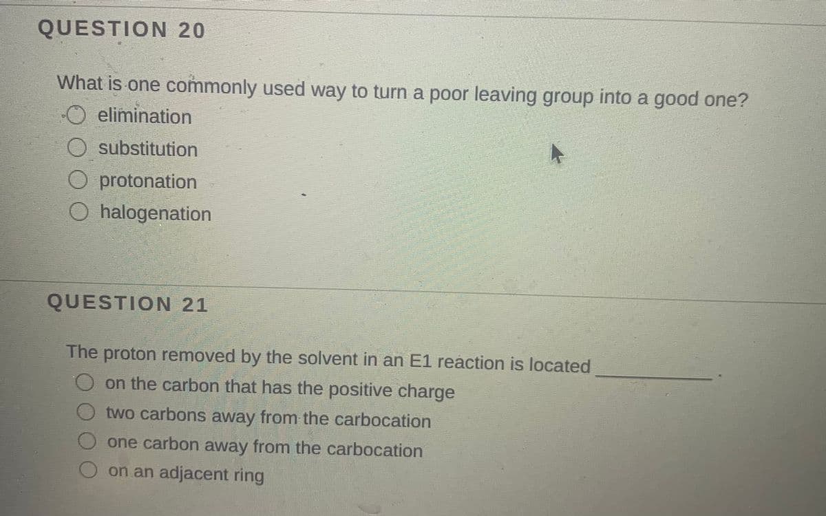 QUESTION 20
What is one commonly used way to turn a poor leaving group into a good one?
O elimination
O substitution
O protonation
O halogenation
QUESTION 21
The proton removed by the solvent in an E1 reaction is located
on the carbon that has the positive charge
two carbons away from the carbocation
one carbon away from the carbocation
on an adjacent ring
