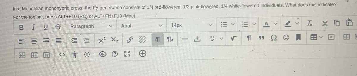 In'a Mendelian monohybrid cross, the F2 generation consists of 1/4 red-flowered, 1/2 pink-flowered, 1/4 white-flowered individuals. What does this indicate?
For the toolbar, press ALT+F10 (PC) or ALT+FN+F10 (Mac).
14px
A
Ix
BIUS
Paragraph
Arial
ABC
田
三
x² X2
田用因
<> Ť {}
<>
<>
+]
