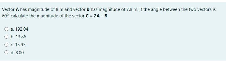Vector A has magnitude of 8 m and vector B has magnitude of 7.8 m. If the angle between the two vectors is
60°, calculate the magnitude of the vector C = 2A - B
O a. 192.04
O b. 13.86
O c. 15.95
O d. 8.00
