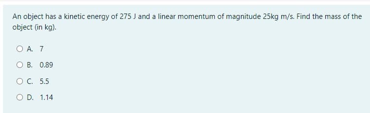An object has a kinetic energy of 275 J and a linear momentum of magnitude 25kg m/s. Find the mass of the
object (in kg).
O A. 7
O B. 0.89
O C. 5.5
O D. 1.14
