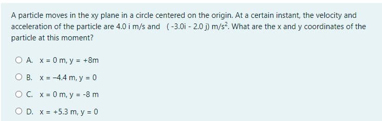 A particle moves in the xy plane in a circle centered on the origin. At a certain instant, the velocity and
acceleration of the particle are 4.0 i m/s and (-3.0i - 2.0 j) m/s?. What are the x and y coordinates of the
particle at this moment?
O A. x = 0 m, y = +8m
O B. X = -4.4 m, y = 0
O C. x = 0 m, y = -8 m
O D. x = +5.3 m, y = 0
