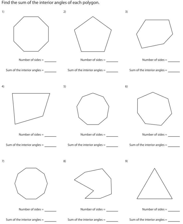 Find the sum of the interior angles of each polygon.
1)
2)
3)
Number of sides =
Number of sides =
Number of sides =
Sum of the interior angles =
Sum of the interior angles =
Sum of the interior angles =
5)
6)
Number of sides =
Number of sides =
Number of sides =
Sum of the interior angles =
Sum of the interior angles =,
Sum of the interior angles = ,
7)
8)
9)
Number of sides =
Number of sides =
Number of sides =
Sum of the interior angles =
Sum of the interior angles =
Sum of the interior angles =
