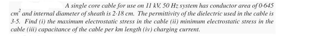 A single core cable for use on 11 kV, 50 Hz system has conductor area of 0.645
cm² and internal diameter of sheath is 2-18 cm. The permittivity of the dielectric used in the cable is
3.5. Find (i) the maximum electrostatic stress in the cable (ii) minimum electrostatic stress in the
cable (iii) capacitance of the cable per km length (iv) charging current.