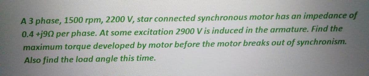 A 3 phase, 1500 rpm, 2200 V, star connected synchronous motor has an impedance of
0.4+j90 per phase. At some excitation 2900 V is induced in the armature. Find the
maximum torque developed by motor before the motor breaks out of synchronism.
Also find the load angle this time.