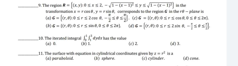 9. The region R = {(x, y): 0 ≤ x ≤ 2, - √1 - (x − 1)² ≤ y ≤ √1 - (x − 1)²} in the
TL
transformation x = r cos 0, y = r sin 0, corresponds to the region G in the re- plane is
(a) G=
(b) G = {(r, 0): 0 ≤r ≤ sin 0,0 ≤ 0 ≤ 2π}.
7 = {(r,0): 0 ≤ r ≤ 2 cos 0, − ≤0 ≤}. (c) G = {(r, 0): 0 ≤ r ≤ cos 0,0 ≤ 0 ≤ 2π}.
2
(d) G = {(r, 0): 0 < r ≤ 2 sin 0, -≤0 ≤
dydx has the value
10. The iterated integral
(a) 0.
(b) 1.
(c) 2.
(d) 3.
11. The surface with equation in cylindrical coordinates given by z = r² is a
(a) paraboloid.
(b) sphere.
(c) cylinder.
(d) cone.