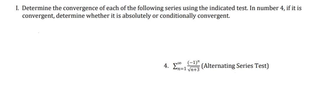 I. Determine the convergence of each of the following series using the indicated test. In number 4, if it is
convergent, determine whether it is absolutely or conditionally convergent.
(-1)"
4. En=1√3 (Alternating Series Test)