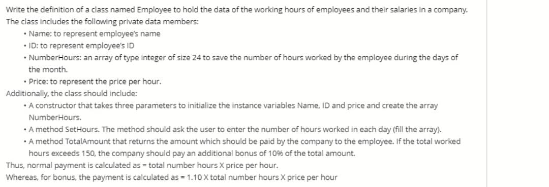 Write the definition of a class named Employee to hold the data of the working hours of employees and their salaries in a company.
The class includes the following private data members:
• Name: to represent employee's name
• ID: to represent employee's ID
• NumberHours: an array of type integer of size 24 to save the number of hours worked by the employee during the days of
the month.
• Price: to represent the price per hour.
Additionally, the class should include:
• A constructor that takes three parameters to initialize the instance variables Name, ID and price and create the array
NumberHours.
• A method SetHours. The method should ask the user to enter the number of hours worked in each day (fill the array).
• A method TotalAmount that returns the amount which should be paid by the company to the employee. If the total worked
hours exceeds 150, the company should pay an additional bonus of 10% of the total amount.
Thus, normal payment is calculated as = total number hours X price per hour.
Whereas, for bonus, the payment is calculated as = 1.10 X total number hours X price per hour
