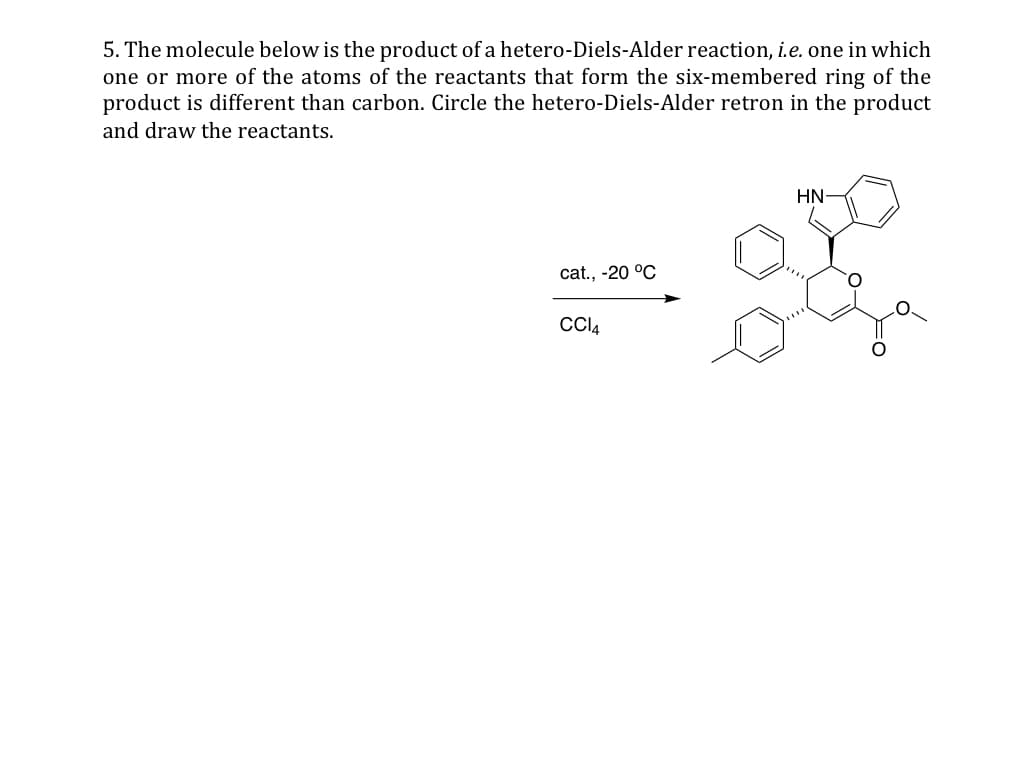 5. The molecule below is the product of a hetero-Diels-Alder reaction, i.e. one in which
one or more of the atoms of the reactants that form the six-membered ring of the
product is different than carbon. Circle the hetero-Diels-Alder retron in the product
and draw the reactants.
cat., -20 °C
CC14
HN-