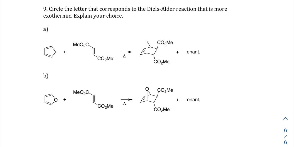 9. Circle the letter that corresponds to the Diels-Alder reaction that is more
exothermic. Explain your choice.
a)
b)
+
+
MeO₂C
MeO₂C.
CO₂Me
CO₂Me
A
A
CO₂Me
CO₂Me
CO₂Me
CO₂Me
+ enant.
+ enant.
<616