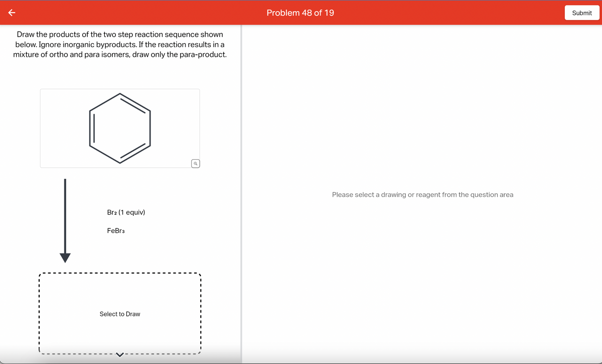 Draw the products of the two step reaction sequence shown
below. Ignore inorganic byproducts. If the reaction results in a
mixture of ortho and para isomers, draw only the para-product.
I
I
I
I
I
I
Br2 (1 equiv)
FeBr3
Select to Draw
Problem 48 of 19
Please select a drawing or reagent from the question area
Submit
