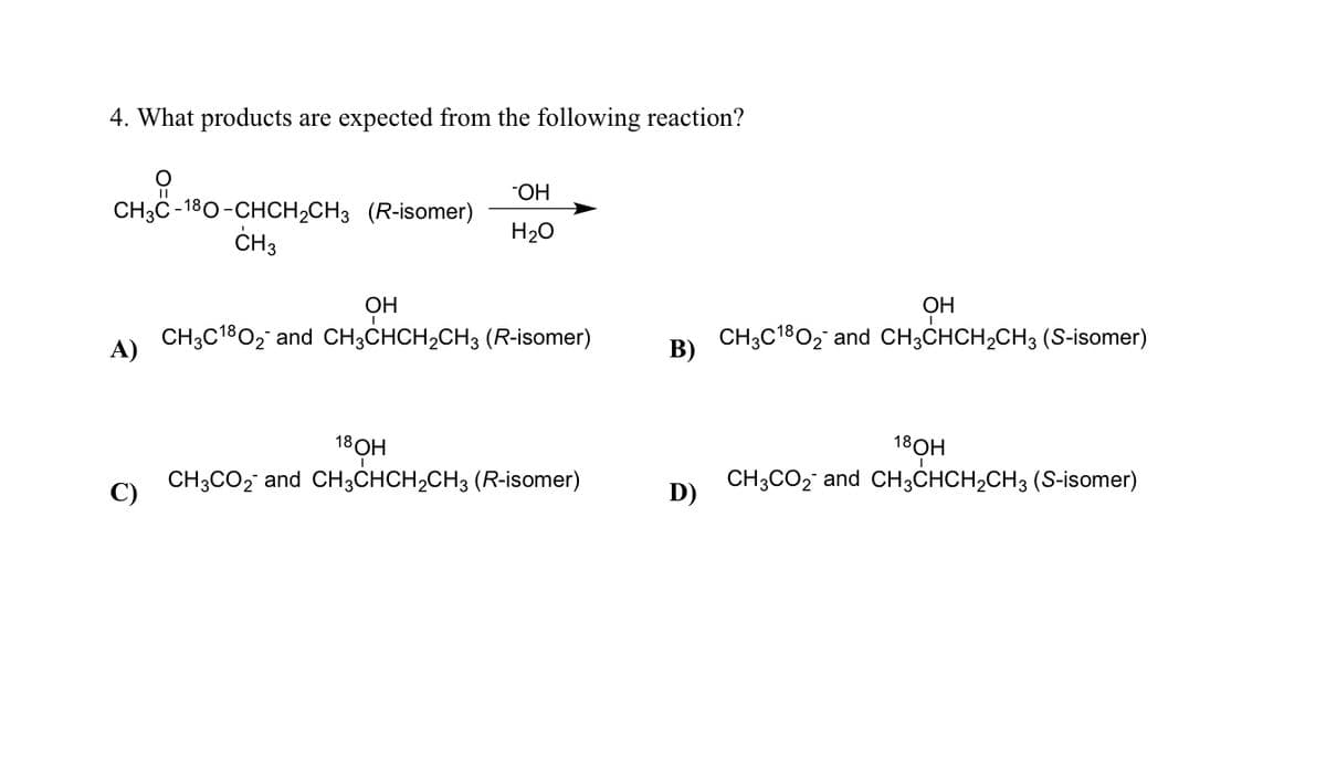 4. What products are expected from the following reaction?
CH3C-180-CHCH₂CH3 (R-isomer)
CH3
A)
OH
H₂O
CH3C180₂ and CH3CHCH₂CH3 (R-isomer)
он
18 OH
CH3CO₂ and CH3CHCH₂CH3 (R-isomer)
B)
D)
OH
CH3C180₂ and CH3CHCH₂CH3 (S-isomer)
18OH
CH3CO₂ and CH3CHCH₂CH3 (S-isomer)