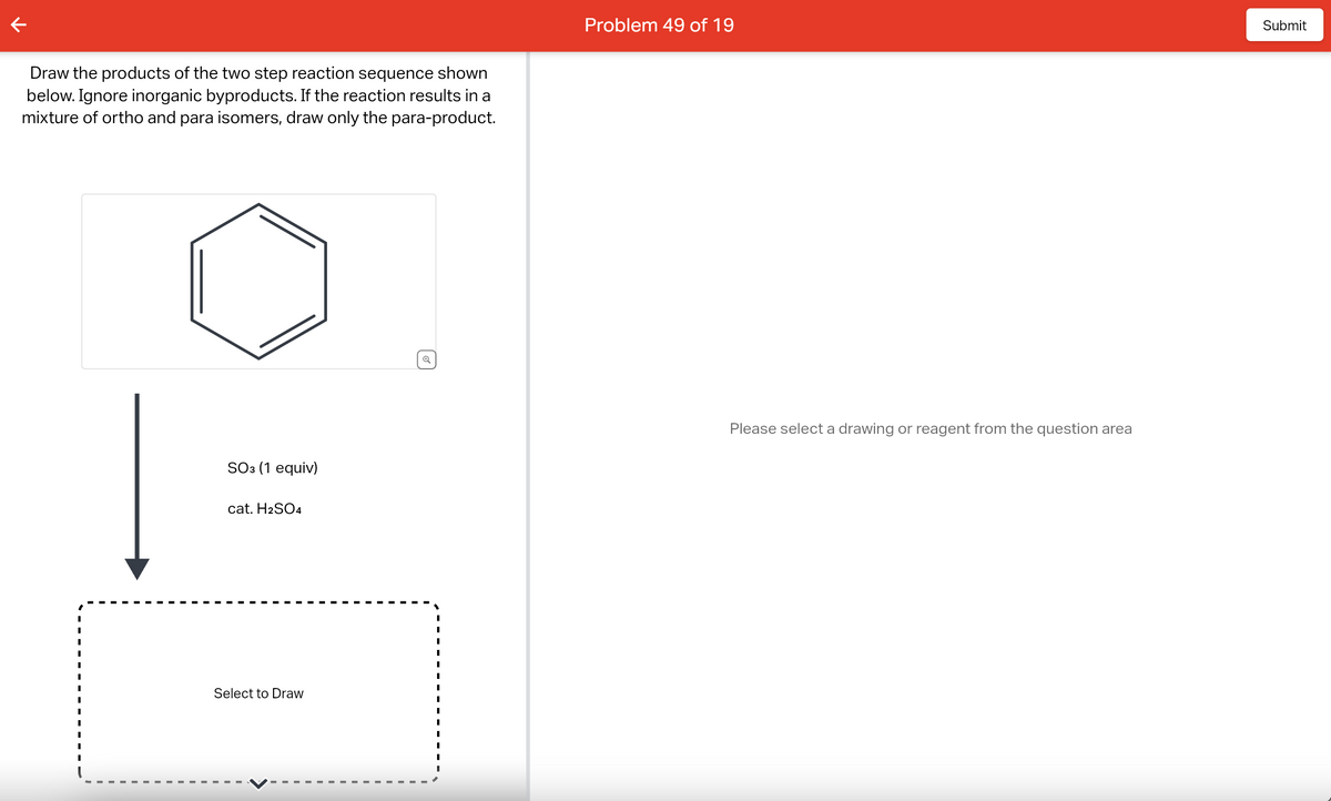 Draw the products of the two step reaction sequence shown
below. Ignore inorganic byproducts. If the reaction results in a
mixture of ortho and para isomers, draw only the para-product.
I
SO3 (1 equiv)
cat. H2SO4
Select to Draw
Problem 49 of 19
Please select a drawing or reagent from the question area
Submit