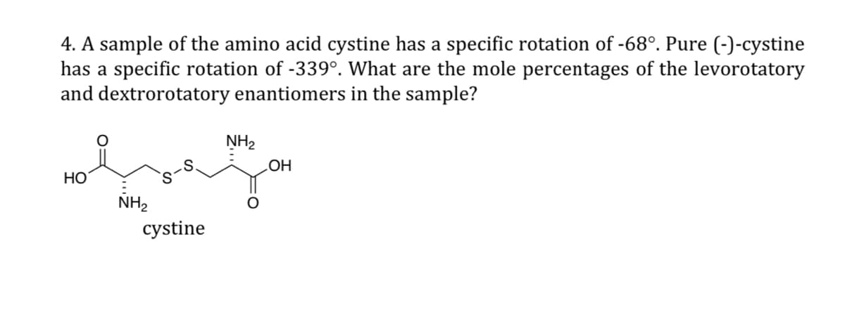 4. A sample of the amino acid cystine has a specific rotation of -68°. Pure (-)-cystine
has a specific rotation of -339°. What are the mole percentages of the levorotatory
and dextrorotatory enantiomers in the sample?
NH₂
OH
HO
NH₂
cystine