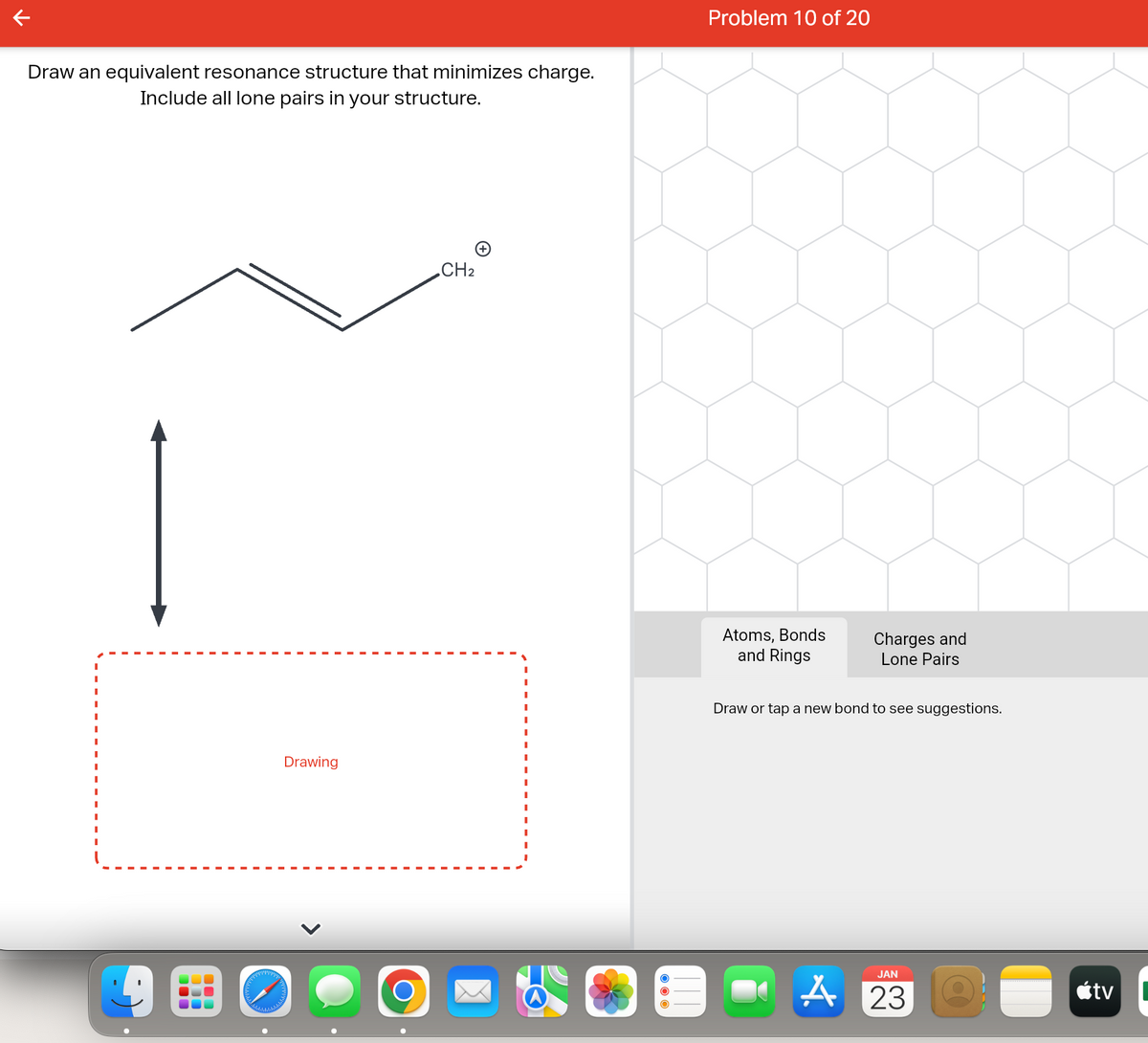 Draw an equivalent resonance structure that minimizes charge.
Include all lone pairs in your structure.
1
alalalalalalalala
Drawing
O
CH2
Problem 10 of 20
Atoms, Bonds
and Rings
Charges and
Lone Pairs
Draw or tap a new bond to see suggestions.
JAN
A 23
tv