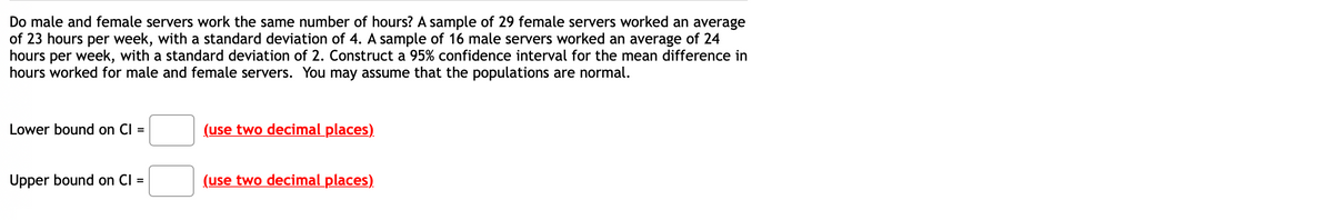 Do male and female servers work the same number of hours? A sample of 29 female servers worked an average
of 23 hours per week, with a standard deviation of 4. A sample of 16 male servers worked an average of 24
hours per week, with a standard deviation of 2. Construct a 95% confidence interval for the mean difference in
hours worked for male and female servers. You may assume that the populations are normal.
Lower bound on CI =
(use two decimal places)
Upper bound on CI =
(use two decimal places)
